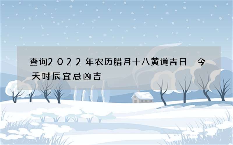 查询2022年农历腊月十八黄道吉日 今天时辰宜忌凶吉